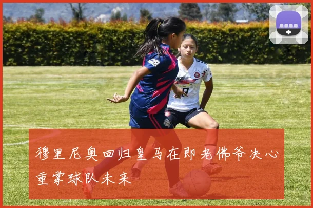穆里尼奥回归皇马在即老佛爷决心重掌球队未来