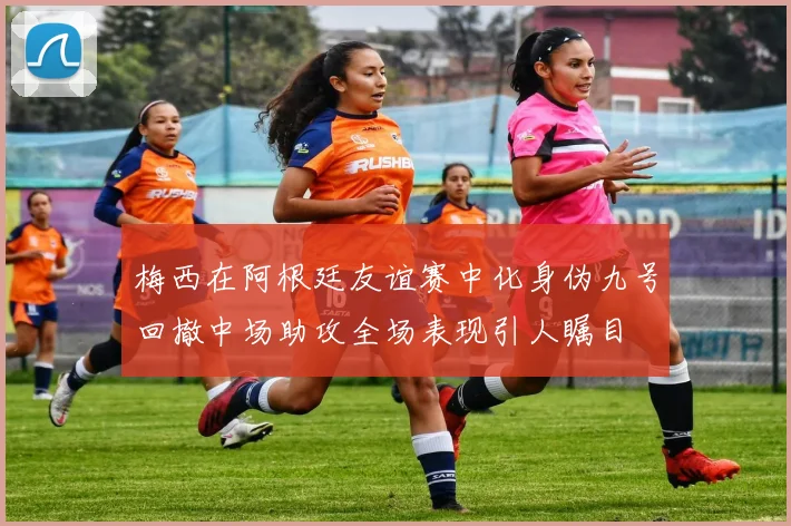 梅西在阿根廷友谊赛中化身伪九号回撤中场助攻全场表现引人瞩目