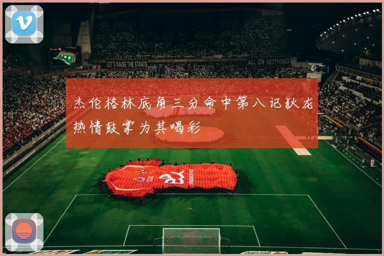 杰伦格林底角三分命中第八记狄龙热情鼓掌为其喝彩