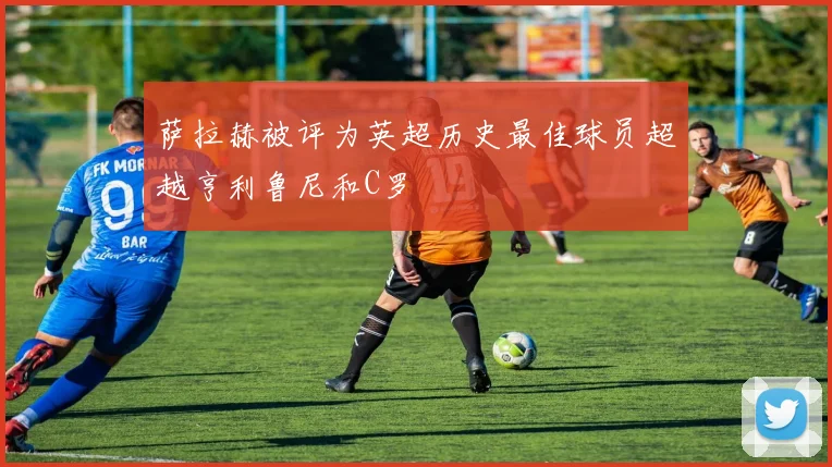 萨拉赫被评为英超历史最佳球员超越亨利鲁尼和C罗