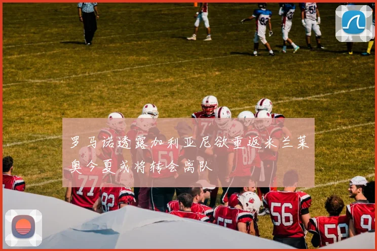 罗马诺透露加利亚尼欲重返米兰莱奥今夏或将转会离队