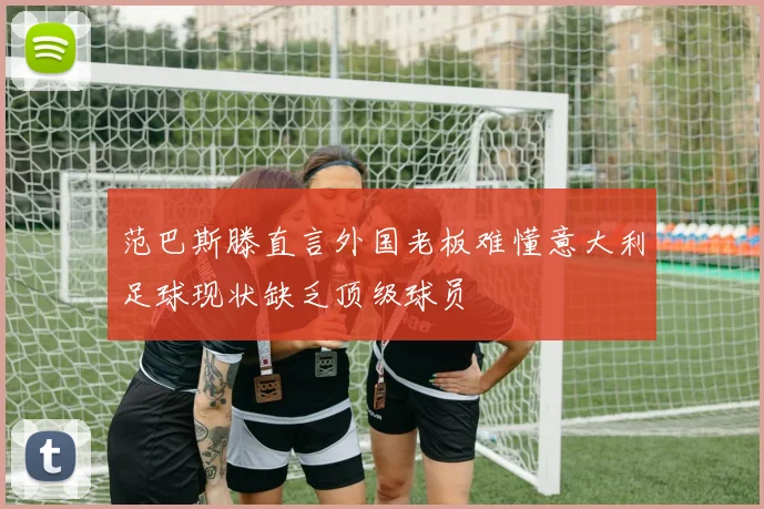 范巴斯滕直言外国老板难懂意大利足球现状缺乏顶级球员