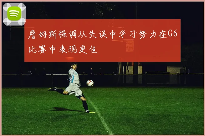 詹姆斯强调从失误中学习努力在G6比赛中表现更佳
