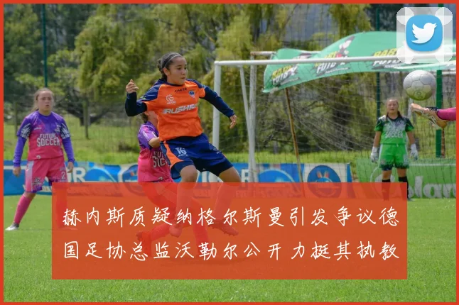 赫内斯质疑纳格尔斯曼引发争议德国足协总监沃勒尔公开力挺其执教表现