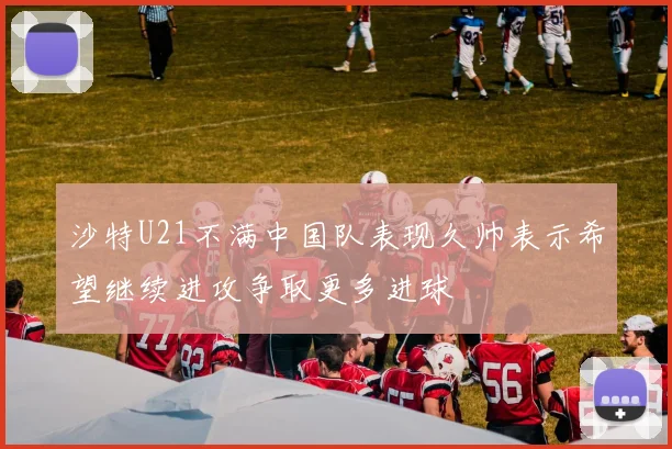 沙特U21不满中国队表现久帅表示希望继续进攻争取更多进球