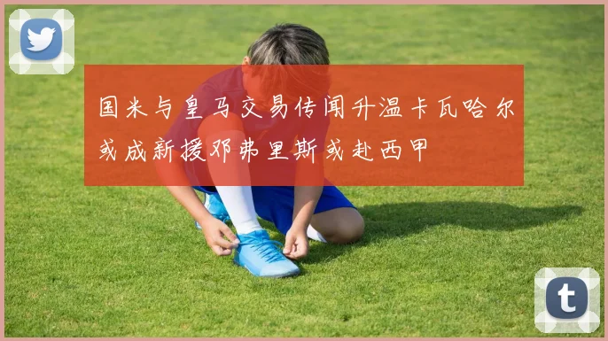 国米与皇马交易传闻升温卡瓦哈尔或成新援邓弗里斯或赴西甲